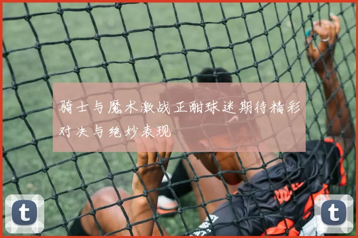 骑士与魔术激战正酣球迷期待精彩对决与绝妙表现