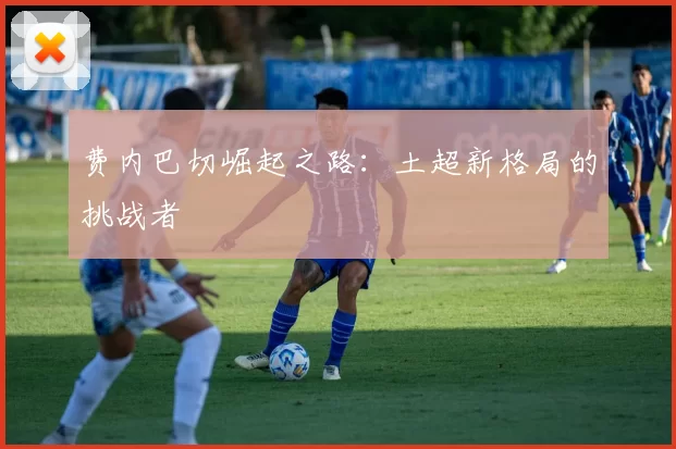 费内巴切崛起之路：土超新格局的挑战者