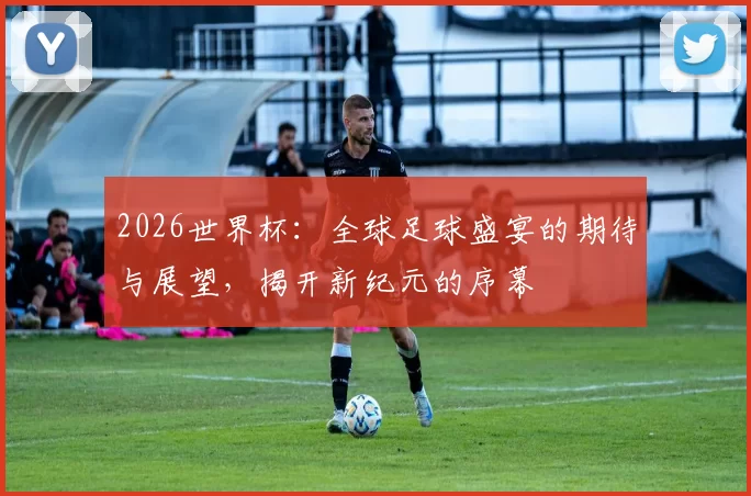 2026世界杯：全球足球盛宴的期待与展望，揭开新纪元的序幕