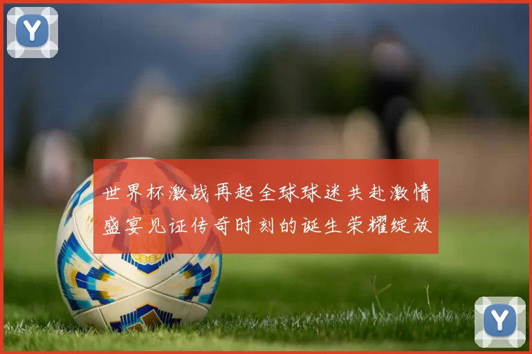 世界杯激战再起全球球迷共赴激情盛宴见证传奇时刻的诞生荣耀绽放
