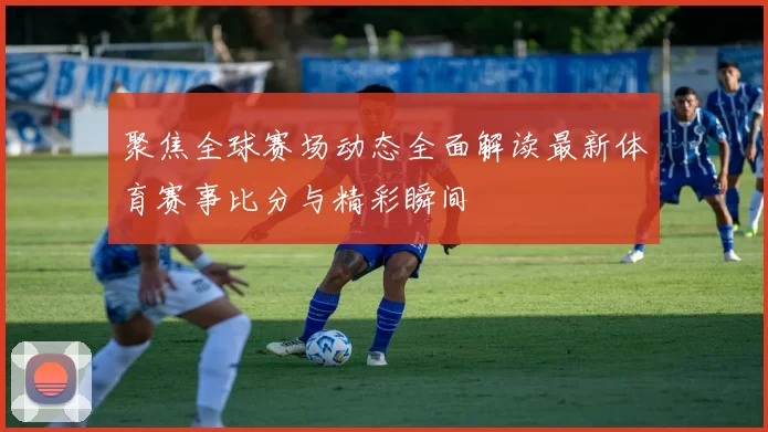 聚焦全球赛场动态全面解读最新体育赛事比分与精彩瞬间