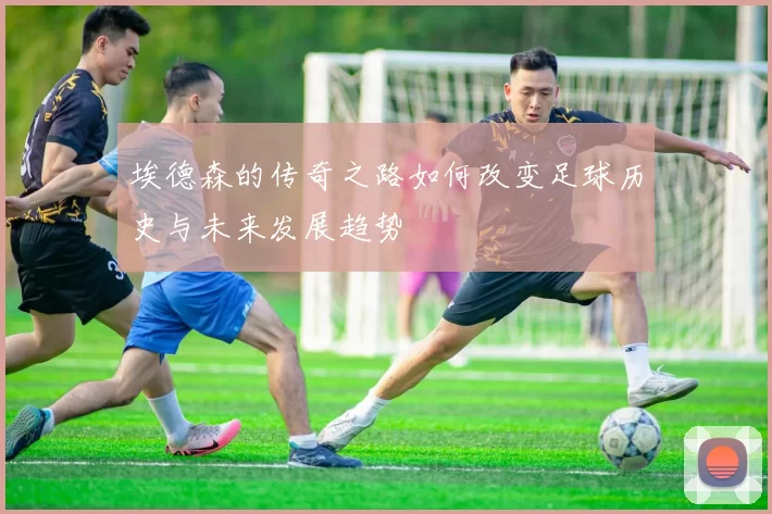 埃德森的传奇之路如何改变足球历史与未来发展趋势