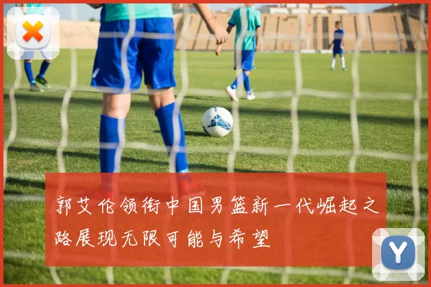 郭艾伦领衔中国男篮新一代崛起之路展现无限可能与希望