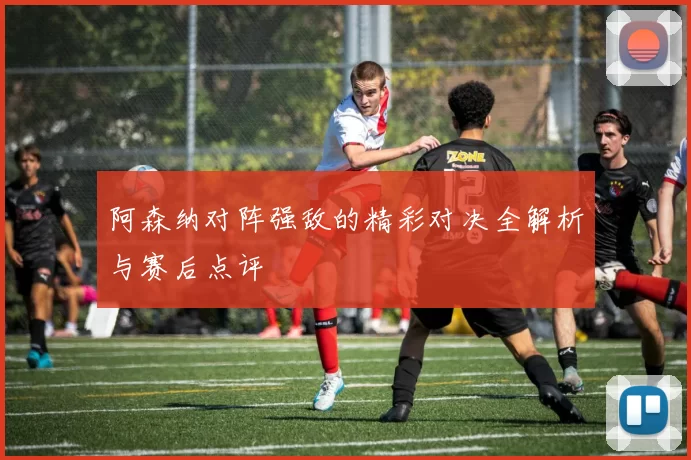 阿森纳对阵强敌的精彩对决全解析与赛后点评