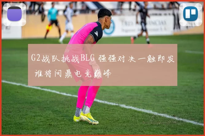 G2战队挑战BLG 强强对决一触即发 谁将问鼎电竞巅峰